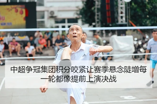 中超争冠集团积分咬紧让赛季悬念陡增每一轮都像提前上演决战